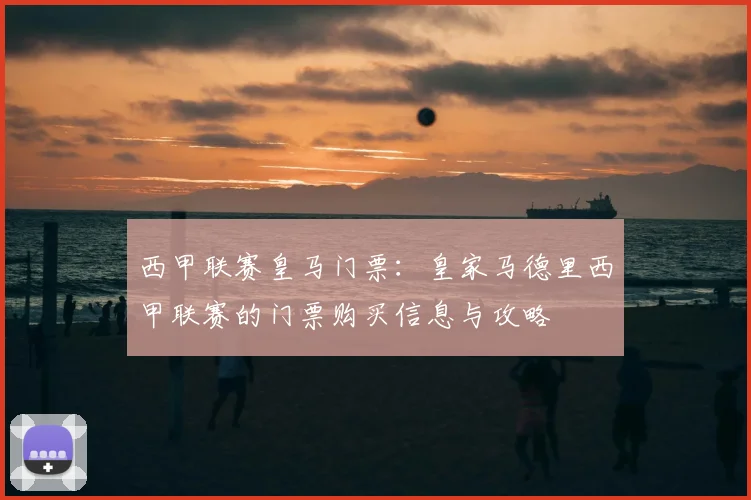 西甲联赛皇马门票：皇家马德里西甲联赛的门票购买信息与攻略