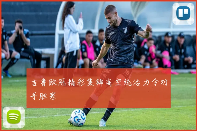 吉鲁欧冠精彩集锦高空统治力令对手胆寒