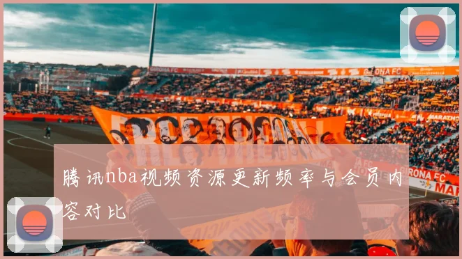 腾讯nba视频资源更新频率与会员内容对比